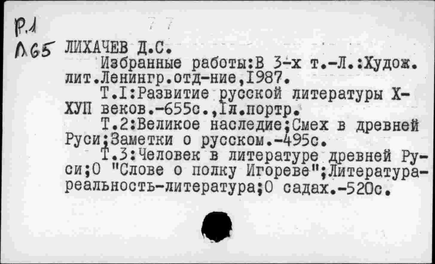 ﻿рл
ЛИХАЧЕВ Д.С.
Избранные работы:В 3-х т.-Л.:Худож. лит.Ленингр.отд-ние,1987.
Т.1:Развитие русской литературы X-ХУП веков.-655с.,Iл.портр.
Т.2:Великое наследие;Смех в древней Руси;Заметки о русском.-495с.
Т.З:Человек в литературе древней Руси^ ’’Слове о полку Игореве”;Литература-реальность-литература;О садах.-520с.